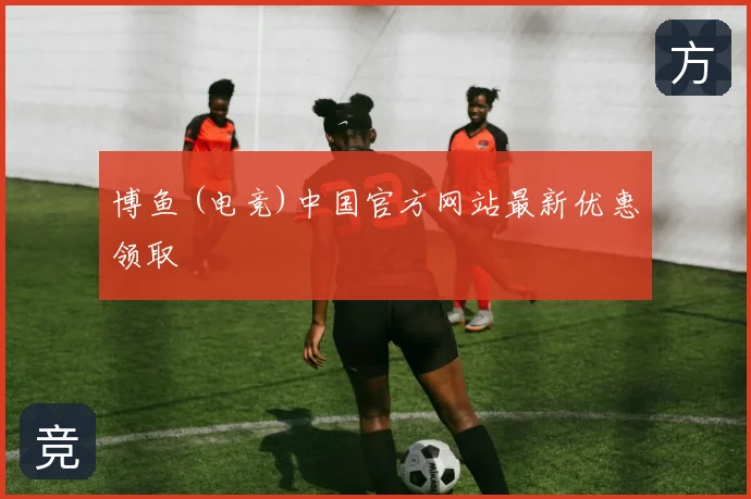 博鱼 (电竞)中国官方网站最新优惠领取