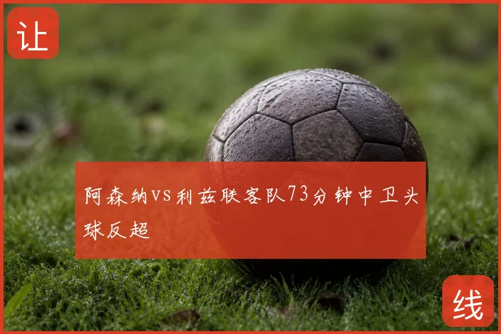 阿森纳vs利兹联客队73分钟中卫头球反超